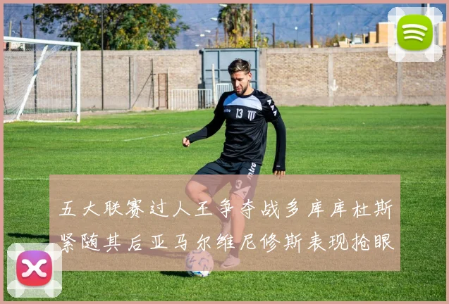 五大联赛过人王争夺战多库库杜斯紧随其后亚马尔维尼修斯表现抢眼