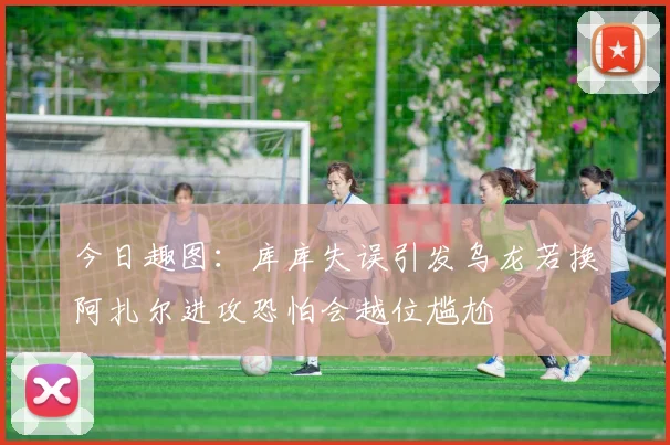 今日趣图：库库失误引发乌龙若换阿扎尔进攻恐怕会越位尴尬