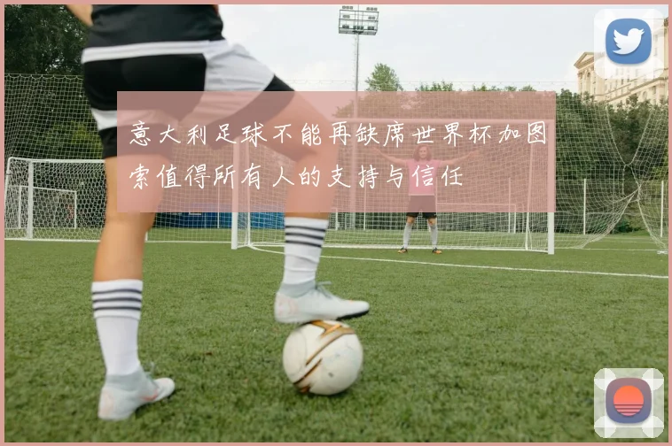 意大利足球不能再缺席世界杯加图索值得所有人的支持与信任