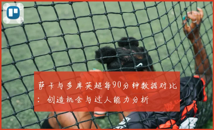 萨卡与多库英超每90分钟数据对比：创造机会与过人能力分析