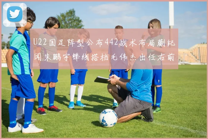 U22国足阵型公布442战术布局蒯纪闻朱鹏宇锋线搭档毛伟杰出任右前卫