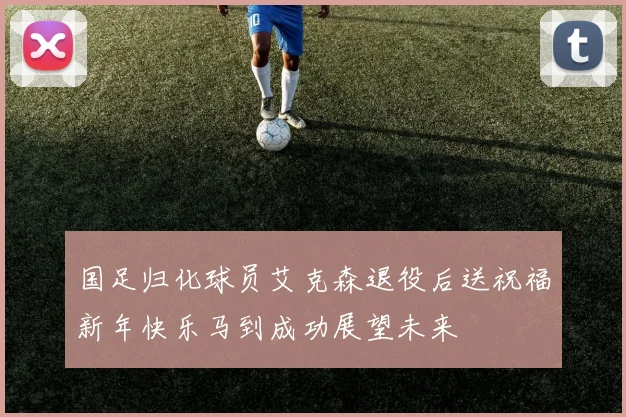 国足归化球员艾克森退役后送祝福新年快乐马到成功展望未来
