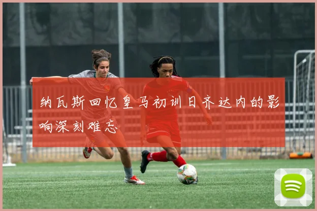 纳瓦斯回忆皇马初训日齐达内的影响深刻难忘