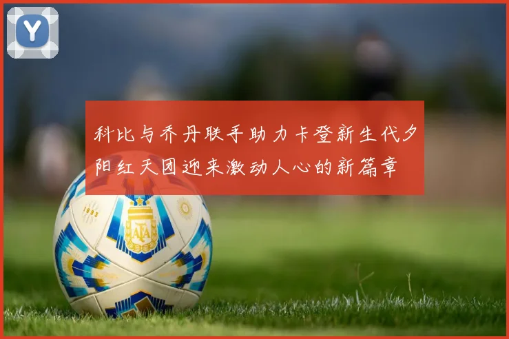 科比与乔丹联手助力卡登新生代夕阳红天团迎来激动人心的新篇章