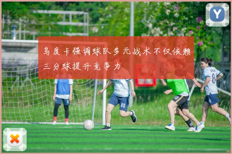 乌度卡强调球队多元战术不仅依赖三分球提升竞争力