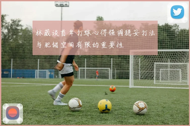 林葳谈首年打球心得强调稳妥打法与犯错空间有限的重要性