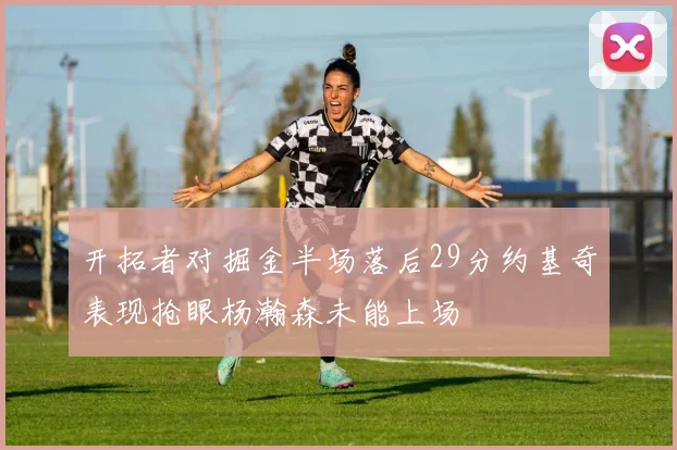 开拓者对掘金半场落后29分约基奇表现抢眼杨瀚森未能上场