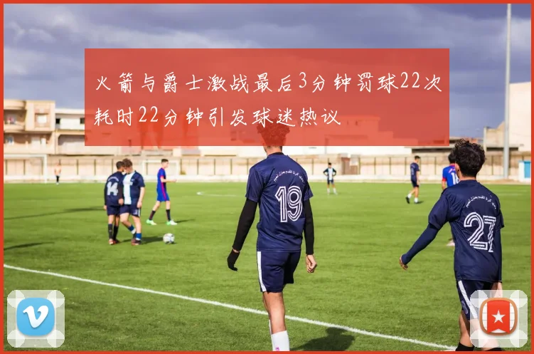 火箭与爵士激战最后3分钟罚球22次耗时22分钟引发球迷热议