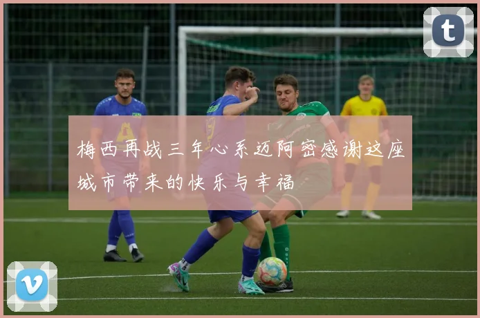梅西再战三年心系迈阿密感谢这座城市带来的快乐与幸福