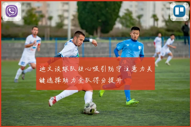 迪文谈球队核心吸引防守注意力关键选择助力全队得分提升